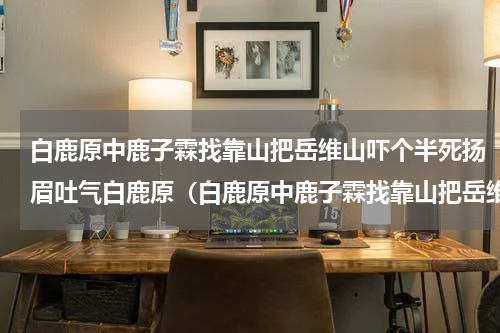 白鹿原中鹿子霖找靠山把岳维山吓个半死扬眉吐气白鹿原（白鹿原中鹿子霖找靠山把岳维山吓个半死扬眉吐气白鹿原）