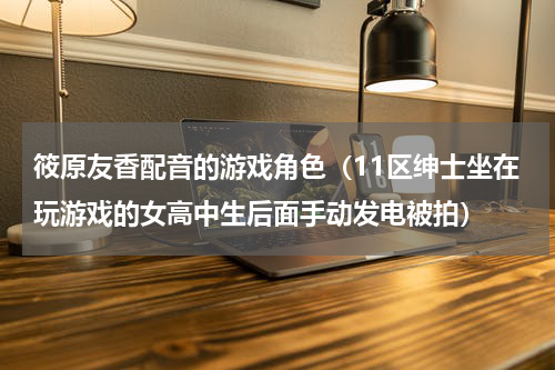 筱原友香配音的游戏角色（11区绅士坐在玩游戏的女高中生后面手动发电被拍）