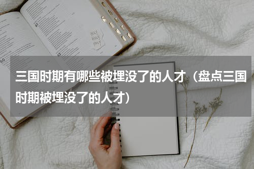 三国时期有哪些被埋没了的人才（盘点三国时期被埋没了的人才）