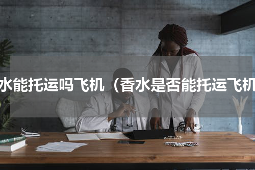 香水能托运吗飞机（香水是否能托运飞机）
