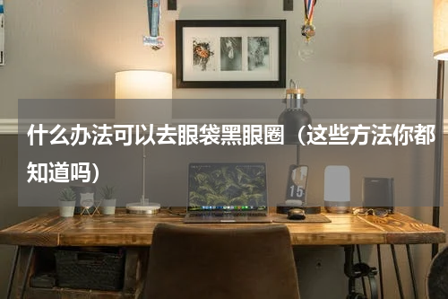 什么办法可以去眼袋黑眼圈（这些方法你都知道吗）