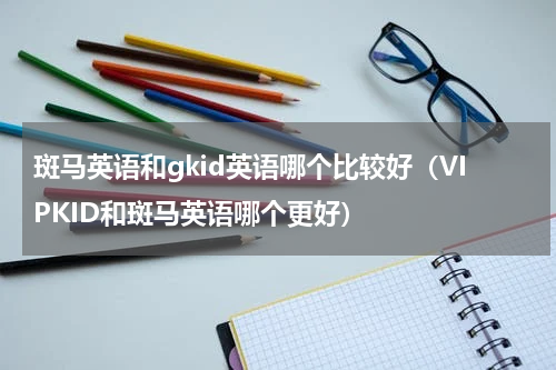 斑马英语和gkid英语哪个比较好（VIPKID和斑马英语哪个更好）