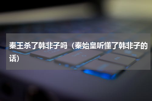 秦王杀了韩非子吗（秦始皇听懂了韩非子的话）