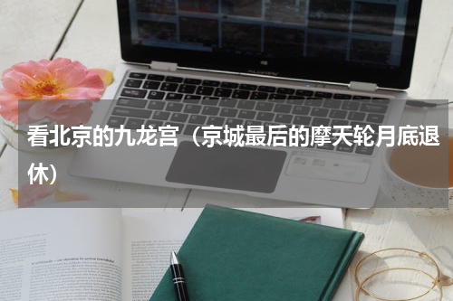 看北京的九龙宫（京城最后的摩天轮月底退休）