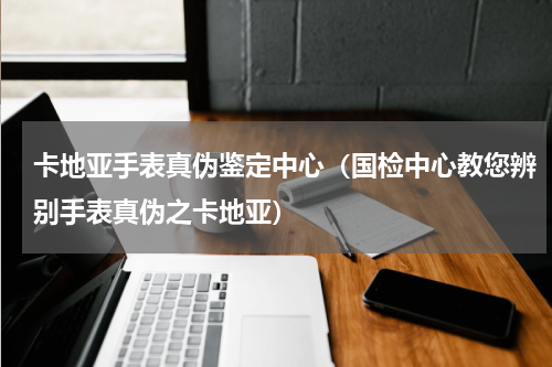 卡地亚手表真伪鉴定中心（国检中心教您辨别手表真伪之卡地亚）