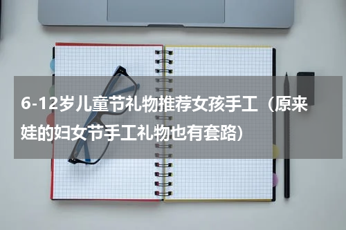 6-12岁儿童节礼物推荐女孩手工（原来娃的妇女节手工礼物也有套路）