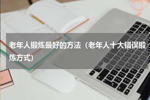 老年人锻炼最好的方法（老年人十大错误锻炼方式）