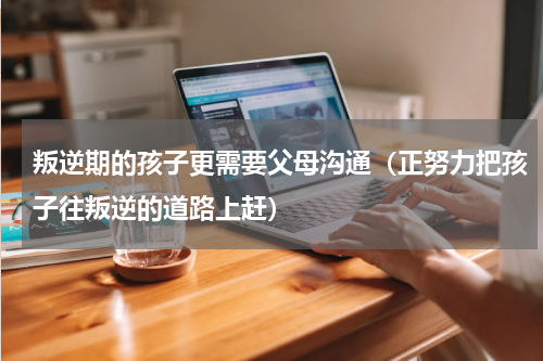 叛逆期的孩子更需要父母沟通（正努力把孩子往叛逆的道路上赶）