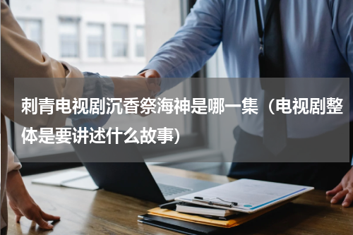 刺青电视剧沉香祭海神是哪一集（电视剧整体是要讲述什么故事）