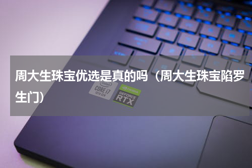 周大生珠宝优选是真的吗（周大生珠宝陷罗生门）