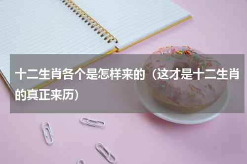 十二生肖各个是怎样来的（这才是十二生肖的真正来历）