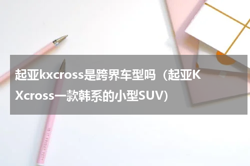 起亚kxcross是跨界车型吗（起亚KXcross一款韩系的小型SUV）