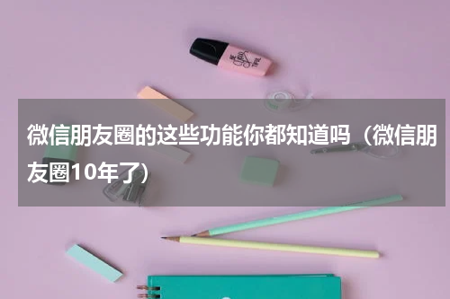 微信朋友圈的这些功能你都知道吗（微信朋友圈10年了）