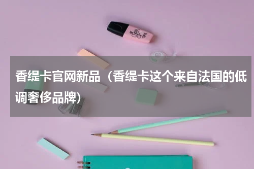 香缇卡官网新品（香缇卡这个来自法国的低调奢侈品牌）