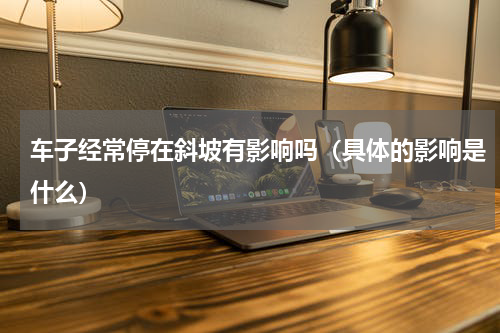 车子经常停在斜坡有影响吗（具体的影响是什么）