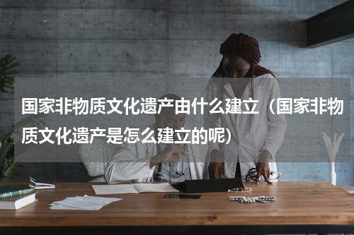 国家非物质文化遗产由什么建立（国家非物质文化遗产是怎么建立的呢）