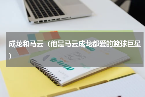 成龙和马云（他是马云成龙都爱的篮球巨星）
