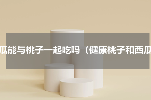 西瓜能与桃子一起吃吗（健康桃子和西瓜）
