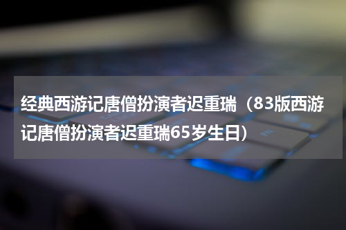 经典西游记唐僧扮演者迟重瑞（83版西游记唐僧扮演者迟重瑞65岁生日）