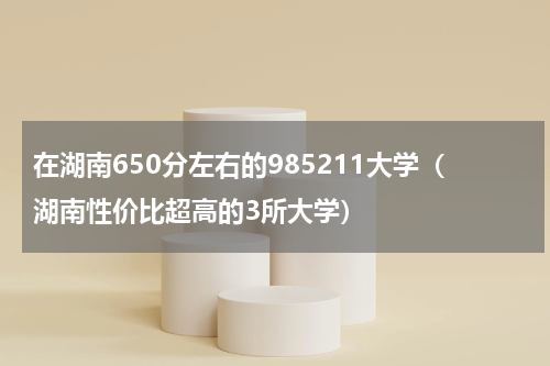 在湖南650分左右的985211大学（湖南性价比超高的3所大学）