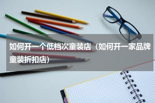 如何开一个低档次童装店（如何开一家品牌童装折扣店）