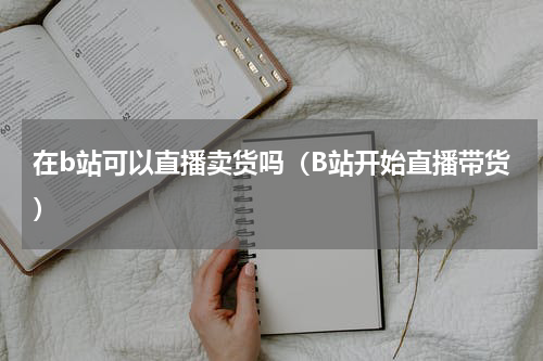 在b站可以直播卖货吗（B站开始直播带货）