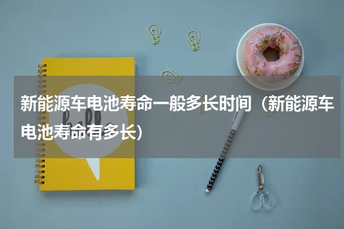 新能源车电池寿命一般多长时间（新能源车电池寿命有多长）