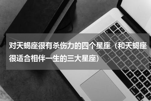 对天蝎座很有杀伤力的四个星座（和天蝎座很适合相伴一生的三大星座）