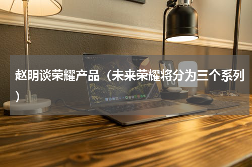 赵明谈荣耀产品（未来荣耀将分为三个系列）
