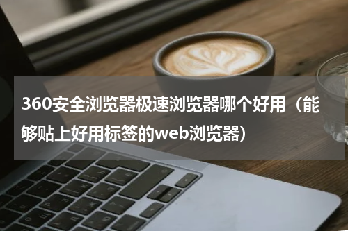 360安全浏览器极速浏览器哪个好用（能够贴上好用标签的web浏览器）
