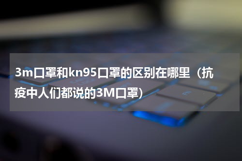 3m口罩和kn95口罩的区别在哪里（抗疫中人们都说的3M口罩）