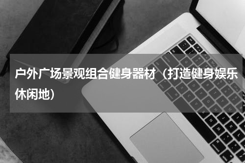 户外广场景观组合健身器材（打造健身娱乐休闲地）