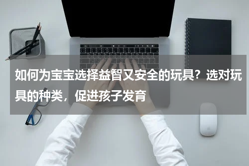 如何为宝宝选择益智又安全的玩具？选对玩具的种类，促进孩子发育