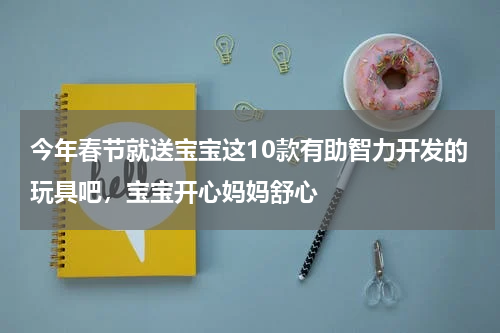 今年春节就送宝宝这10款有助智力开发的玩具吧，宝宝开心妈妈舒心