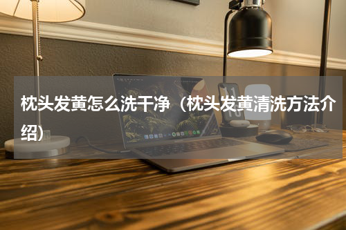 枕头发黄怎么洗干净（枕头发黄清洗方法介绍）