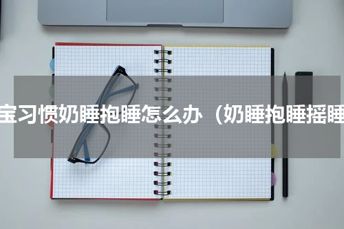 宝宝习惯奶睡抱睡怎么办（奶睡抱睡摇睡）
