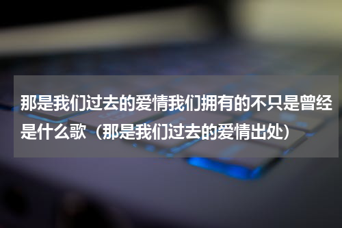 那是我们过去的爱情我们拥有的不只是曾经是什么歌（那是我们过去的爱情出处）
