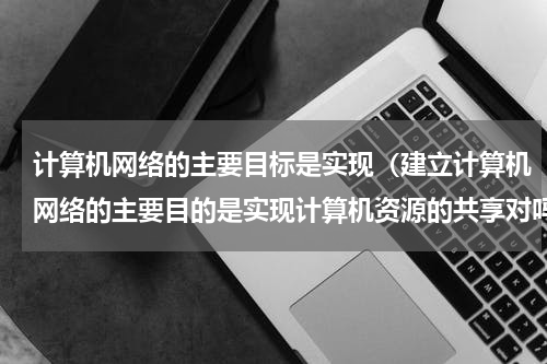 计算机网络的主要目标是实现（建立计算机网络的主要目的是实现计算机资源的共享对吗）