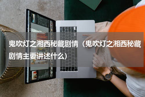 鬼吹灯之湘西秘藏剧情（鬼吹灯之湘西秘藏剧情主要讲述什么）