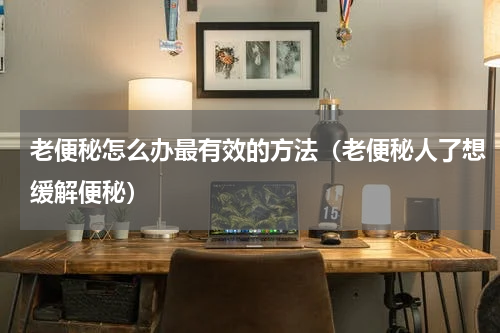 老便秘怎么办最有效的方法（老便秘人了想缓解便秘）