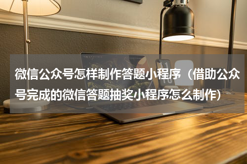 微信公众号怎样制作答题小程序（借助公众号完成的微信答题抽奖小程序怎么制作）