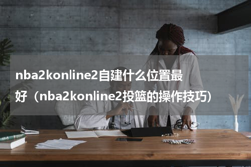 nba2konline2自建什么位置最好（nba2konline2投篮的操作技巧）