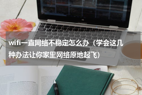 wifi一直网络不稳定怎么办（学会这几种办法让你家里网络原地起飞）