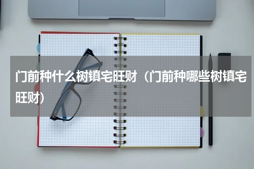 门前种什么树镇宅旺财（门前种哪些树镇宅旺财）