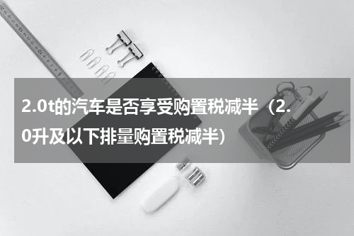 2.0t的汽车是否享受购置税减半（2.0升及以下排量购置税减半）
