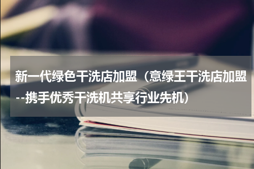 新一代绿色干洗店加盟（意绿王干洗店加盟--携手优秀干洗机共享行业先机）