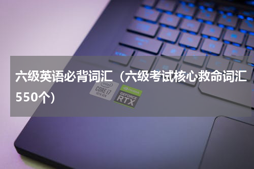 六级英语必背词汇（六级考试核心救命词汇550个）