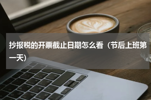 抄报税的开票截止日期怎么看（节后上班第一天）