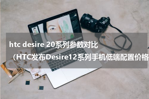 htc desire 20系列参数对比（HTC发布Desire12系列手机低端配置价格却并不便宜）