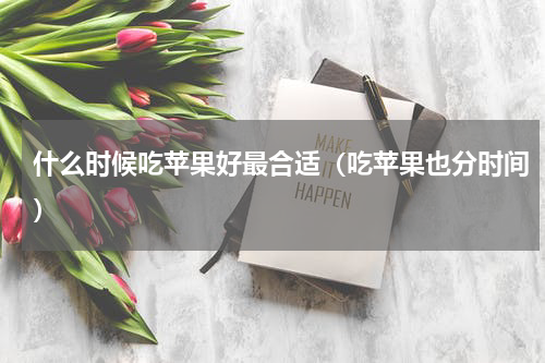 什么时候吃苹果好最合适（吃苹果也分时间）